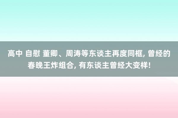 高中 自慰 董卿、周涛等东谈主再度同框， 曾经的春晚王炸组合， 有东谈主曾经大变样!