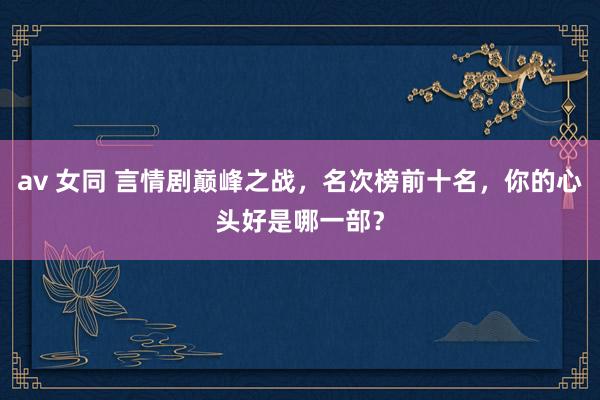 av 女同 言情剧巅峰之战，名次榜前十名，你的心头好是哪一部？