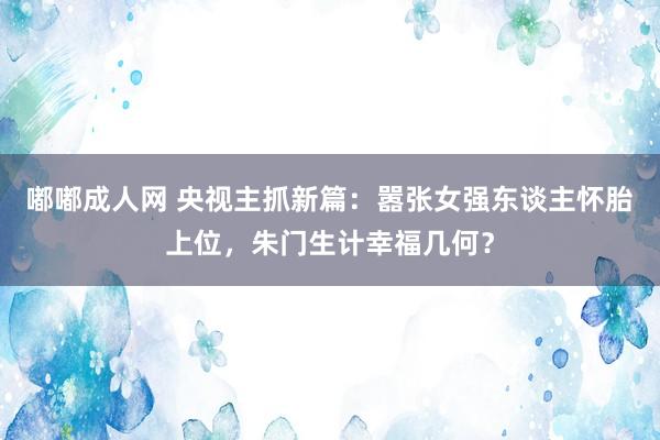 嘟嘟成人网 央视主抓新篇：嚣张女强东谈主怀胎上位，朱门生计幸福几何？