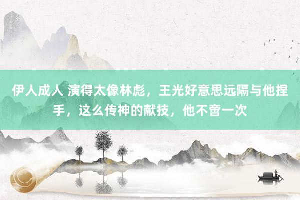 伊人成人 演得太像林彪，王光好意思远隔与他捏手，这么传神的献技，他不啻一次