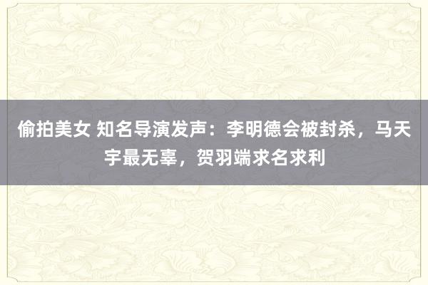 偷拍美女 知名导演发声：李明德会被封杀，马天宇最无辜，贺羽端求名求利