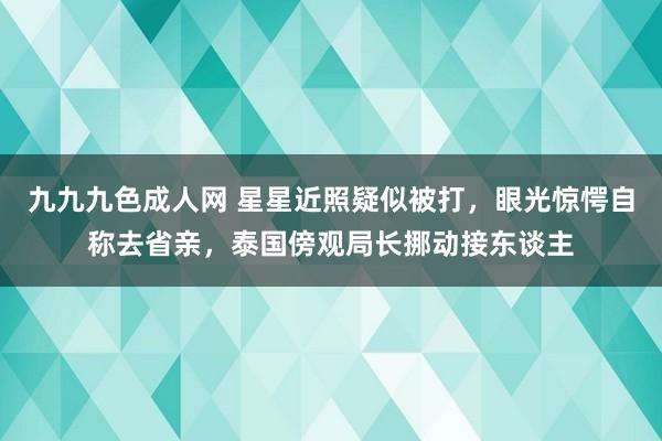 九九九色成人网 星星近照疑似被打，眼光惊愕自称去省亲，泰国傍观局长挪动接东谈主