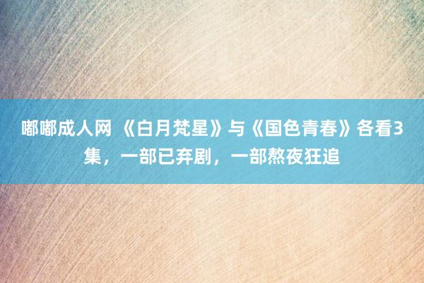 嘟嘟成人网 《白月梵星》与《国色青春》各看3集，一部已弃剧，一部熬夜狂追