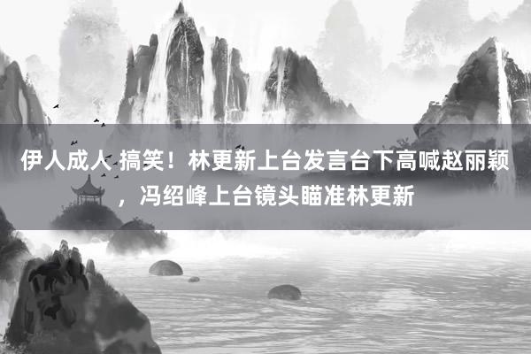 伊人成人 搞笑！林更新上台发言台下高喊赵丽颖，冯绍峰上台镜头瞄准林更新