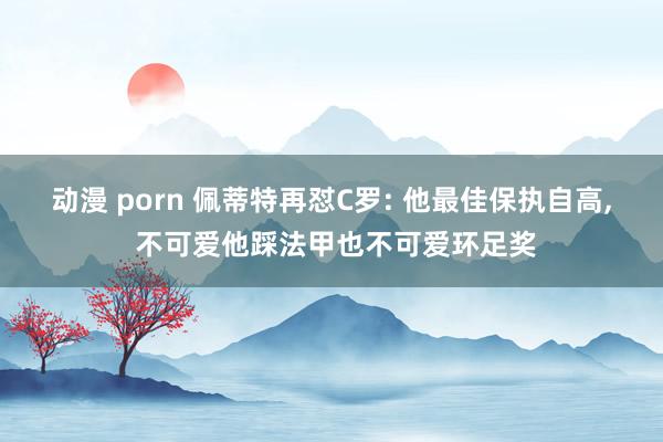 动漫 porn 佩蒂特再怼C罗: 他最佳保执自高， 不可爱他踩法甲也不可爱环足奖