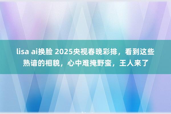 lisa ai换脸 2025央视春晚彩排，看到这些熟谙的相貌，心中难掩野蛮，王人来了