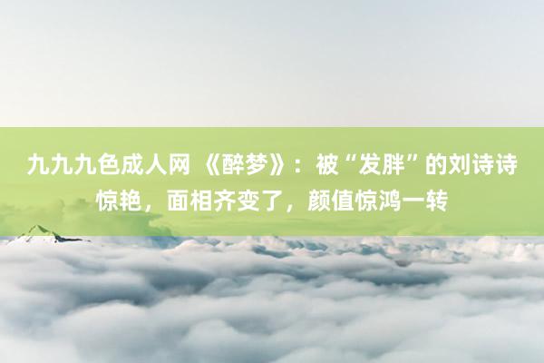 九九九色成人网 《醉梦》：被“发胖”的刘诗诗惊艳，面相齐变了，颜值惊鸿一转