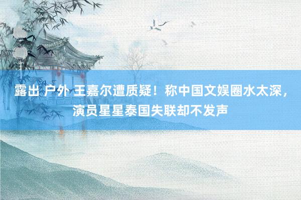 露出 户外 王嘉尔遭质疑！称中国文娱圈水太深，演员星星泰国失联却不发声