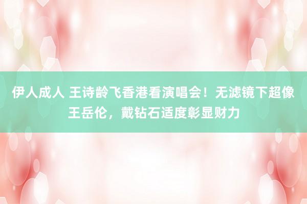 伊人成人 王诗龄飞香港看演唱会！无滤镜下超像王岳伦，戴钻石适度彰显财力