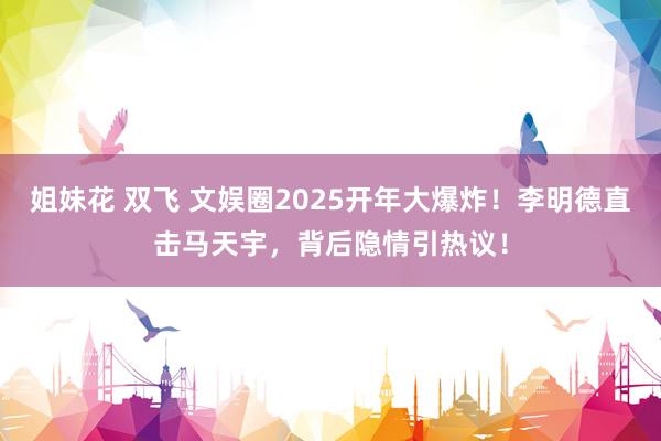 姐妹花 双飞 文娱圈2025开年大爆炸！李明德直击马天宇，背后隐情引热议！