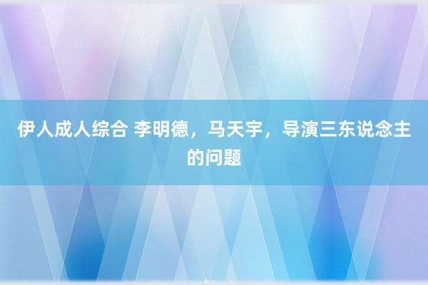 伊人成人综合 李明德，马天宇，导演三东说念主的问题