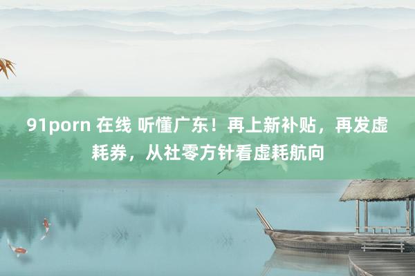 91porn 在线 听懂广东！再上新补贴，再发虚耗券，从社零方针看虚耗航向