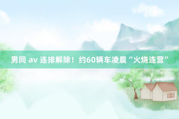 男同 av 连排解除！约60辆车凌晨“火烧连营”