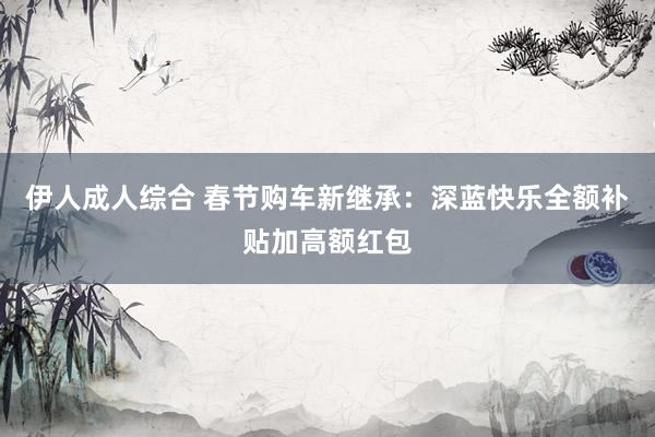 伊人成人综合 春节购车新继承：深蓝快乐全额补贴加高额红包