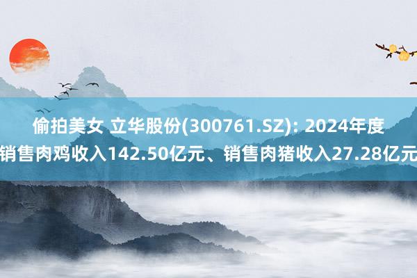 偷拍美女 立华股份(300761.SZ): 2024年度销售肉鸡收入142.50亿元、销售肉猪收入27.28亿元