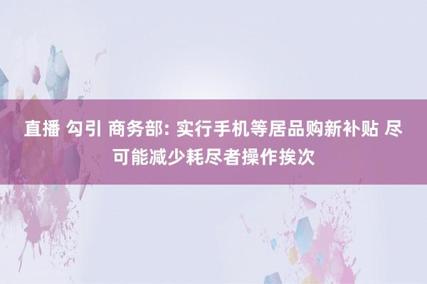 直播 勾引 商务部: 实行手机等居品购新补贴 尽可能减少耗尽者操作挨次
