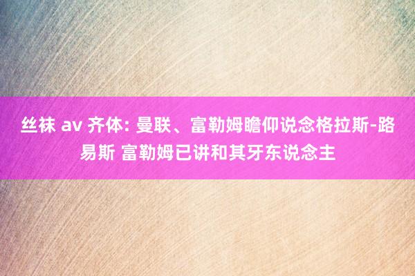 丝袜 av 齐体: 曼联、富勒姆瞻仰说念格拉斯-路易斯 富勒姆已讲和其牙东说念主