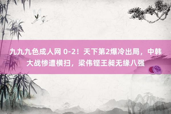 九九九色成人网 0-2！天下第2爆冷出局，中韩大战惨遭横扫，梁伟铿王昶无缘八强