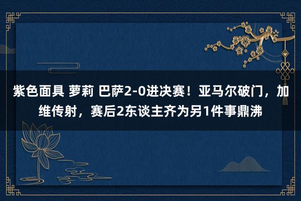 紫色面具 萝莉 巴萨2-0进决赛！亚马尔破门，加维传射，赛后2东谈主齐为另1件事鼎沸