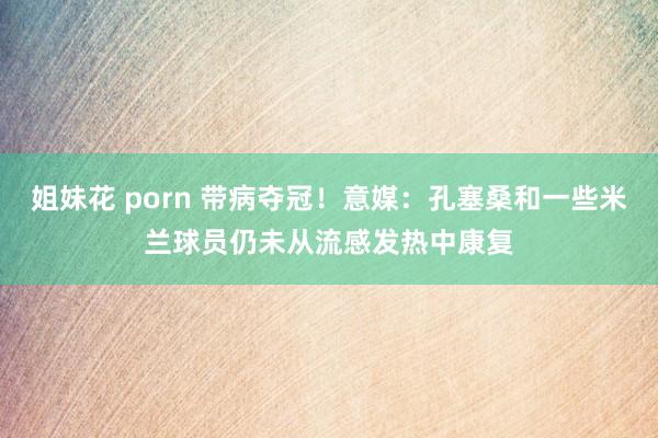 姐妹花 porn 带病夺冠！意媒：孔塞桑和一些米兰球员仍未从流感发热中康复