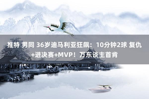 推特 男同 36岁迪马利亚狂飙：10分钟2球 复仇+进决赛+MVP！万东谈主首肯