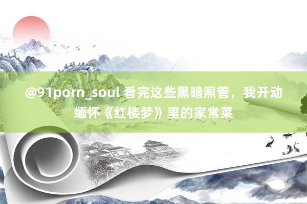 @91porn_soul 看完这些黑暗照管，我开动缅怀《红楼梦》里的家常菜