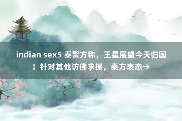 indian sex5 泰警方称，王星展望今天归国！针对其他访佛求援，泰方表态→