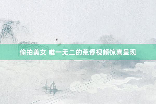 偷拍美女 唯一无二的荒谬视频惊喜呈现