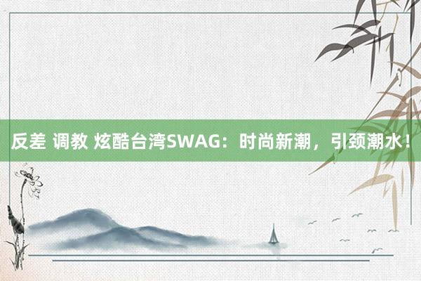 反差 调教 炫酷台湾SWAG：时尚新潮，引颈潮水！