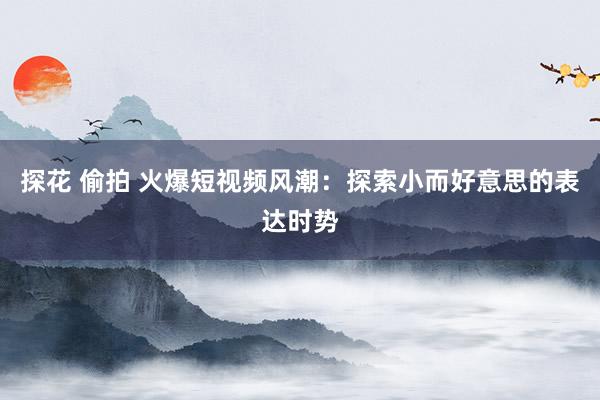 探花 偷拍 火爆短视频风潮：探索小而好意思的表达时势