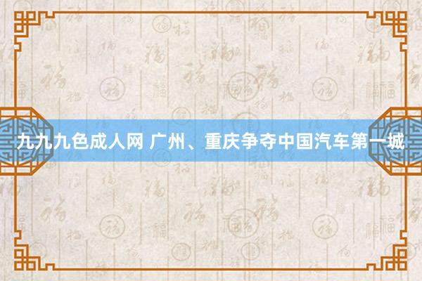 九九九色成人网 广州、重庆争夺中国汽车第一城