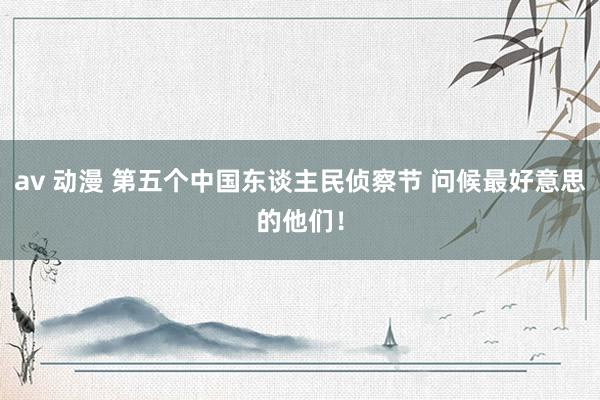 av 动漫 第五个中国东谈主民侦察节 问候最好意思的他们！