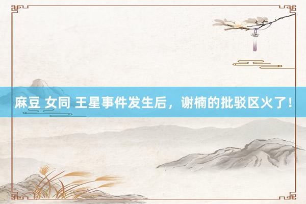 麻豆 女同 王星事件发生后，谢楠的批驳区火了！
