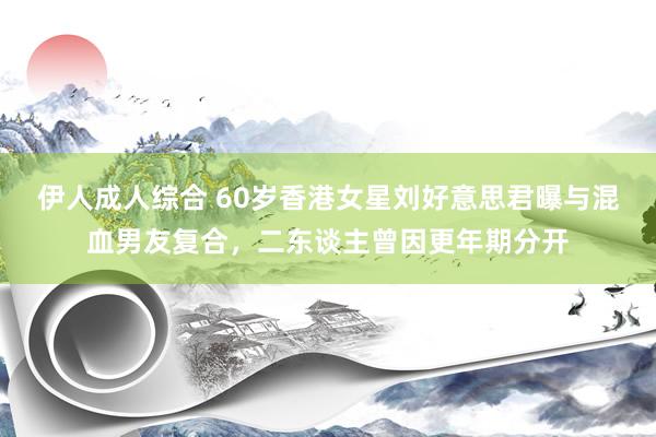 伊人成人综合 60岁香港女星刘好意思君曝与混血男友复合，二东谈主曾因更年期分开