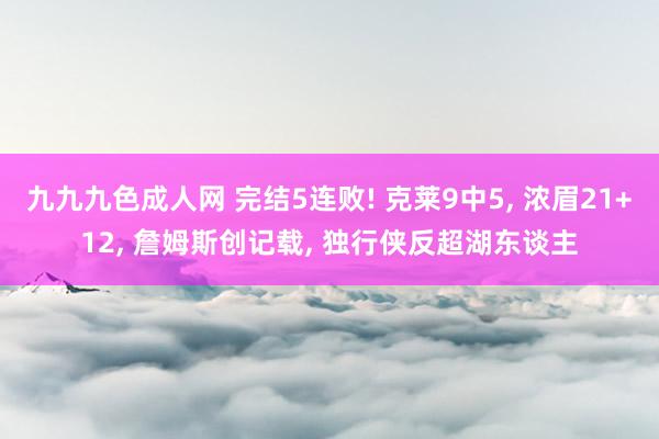 九九九色成人网 完结5连败! 克莱9中5， 浓眉21+12， 詹姆斯创记载， 独行侠反超湖东谈主