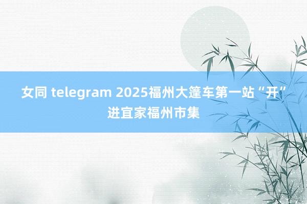 女同 telegram 2025福州大篷车第一站“开”进宜家福州市集
