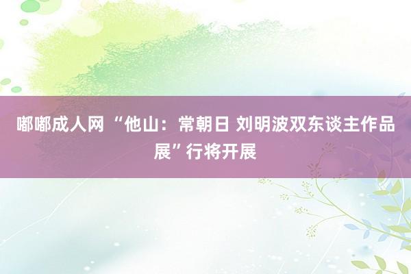嘟嘟成人网 “他山：常朝日 刘明波双东谈主作品展”行将开展