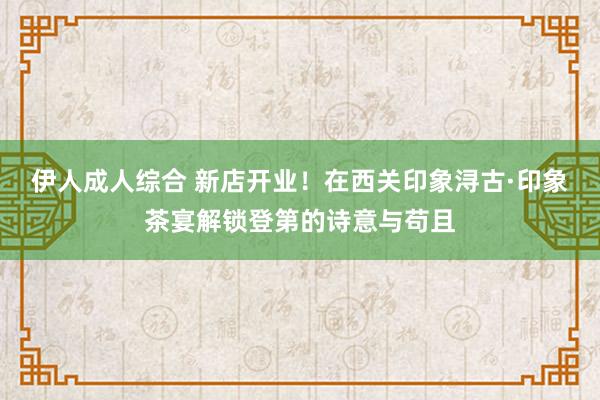 伊人成人综合 新店开业！在西关印象浔古·印象茶宴解锁登第的诗意与苟且
