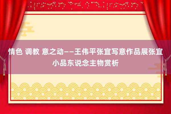 情色 调教 意之动——王伟平张宜写意作品展张宜小品东说念主物赏析