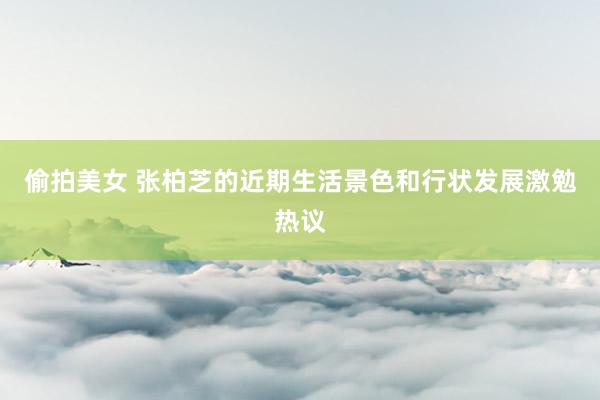 偷拍美女 张柏芝的近期生活景色和行状发展激勉热议