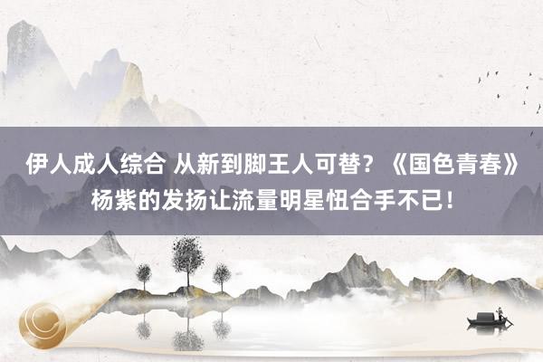 伊人成人综合 从新到脚王人可替？《国色青春》杨紫的发扬让流量明星忸合手不已！