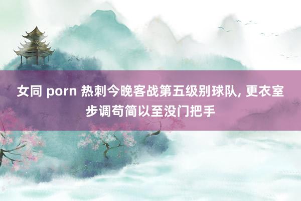 女同 porn 热刺今晚客战第五级别球队， 更衣室步调苟简以至没门把手