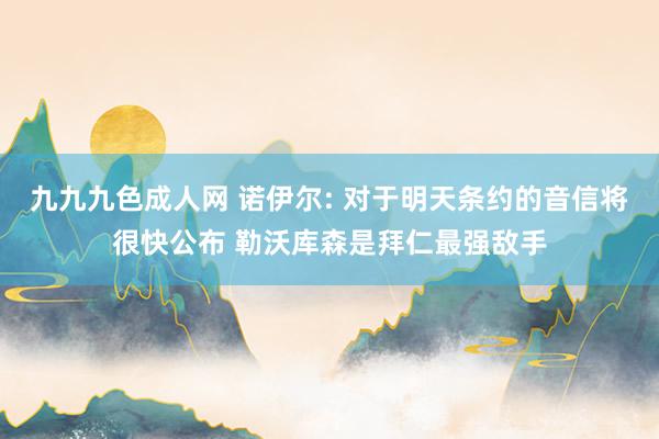 九九九色成人网 诺伊尔: 对于明天条约的音信将很快公布 勒沃库森是拜仁最强敌手