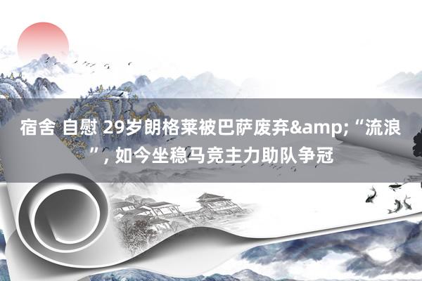 宿舍 自慰 29岁朗格莱被巴萨废弃&“流浪”， 如今坐稳马竞主力助队争冠
