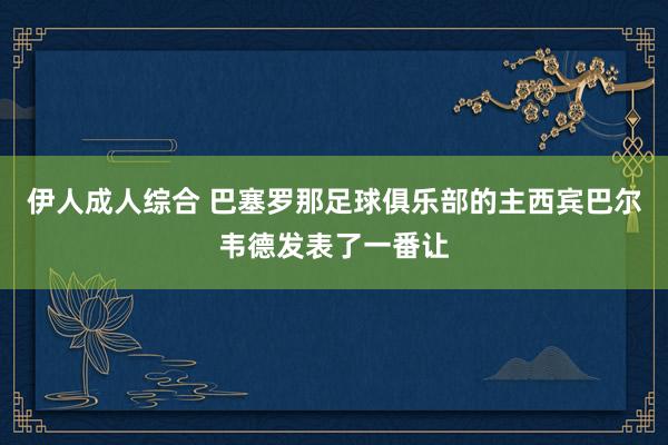 伊人成人综合 巴塞罗那足球俱乐部的主西宾巴尔韦德发表了一番让