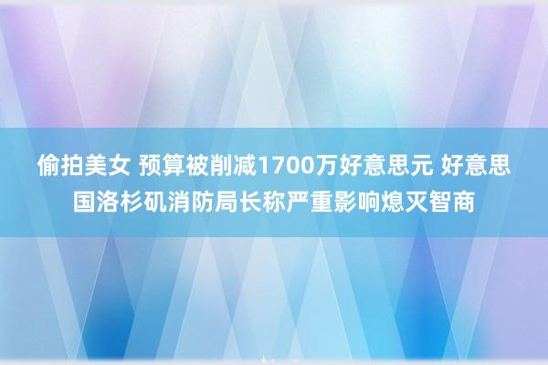 偷拍美女 预算被削减1700万好意思元 好意思国洛杉矶消防局长称严重影响熄灭智商