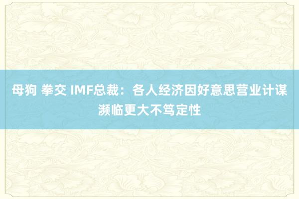 母狗 拳交 IMF总裁：各人经济因好意思营业计谋濒临更大不笃定性