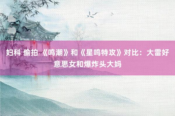 妇科 偷拍 《鸣潮》和《星鸣特攻》对比：大雷好意思女和爆炸头大妈