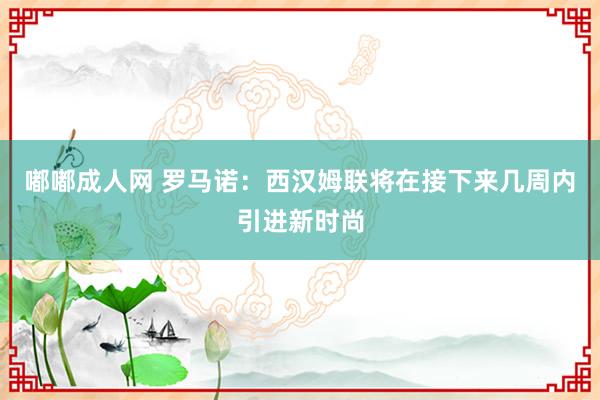 嘟嘟成人网 罗马诺：西汉姆联将在接下来几周内引进新时尚