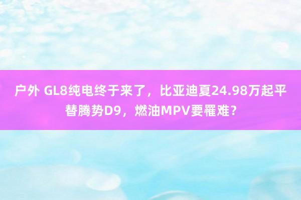 户外 GL8纯电终于来了，比亚迪夏24.98万起平替腾势D9，燃油MPV要罹难？